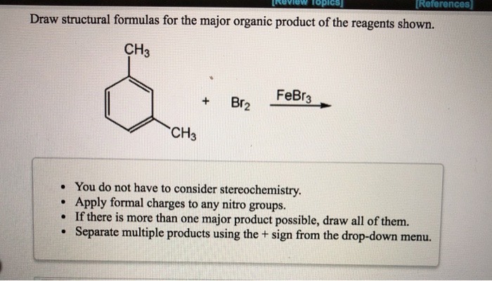 References Draw structural formulas for the major organic product of the reagents shown. CH3 +Br FeBr CH3 You do not have to consider stereochemistry. Apply formal charges to any nitro groups. If there is more than one major product possible, draw all of them. Separate multiple products using the + sign from the drop-down menu. .