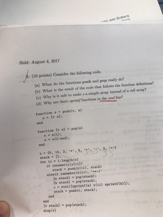 AND SCIENCE n17) Held: August 8, 2017 . (10 points) Consider the following code. (a) What do the functions push and pop really do? (b) What is the result of the code that follows the function definitions? (c) Why is it safe to make s a simple array instead of a cell array? (d) Why are there sprintf functions in the eval line? function s-push(v, s) s[v s]: end function Ev s] pop(s) v s(1) s s(2:end) end x-(5, for ii 14, 2, ,*,, 6, ,+,, ,-,, 3, 4リ 1:length(x) if isnumeric(xfiih) stack push(x (ii), stack) elseif ismember (x (i), -/ [a stack]-pop(stack); [b stack] -pop (stack); c eval ([sprintf (a) x(ii) sprintf (b)]); stack - push(c, stack) end end v stack] - pop(stack); disp(v)