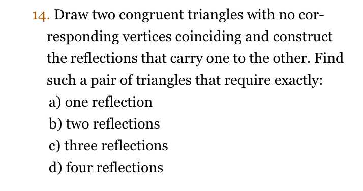 14. Draw two congruent triangles with no cor- responding vertices coinciding and construct the reflections that carry one to the other. Find such a pair of triangles that require exactly: a) one reflection b) two reflections c) three reflection:s d) four reflections