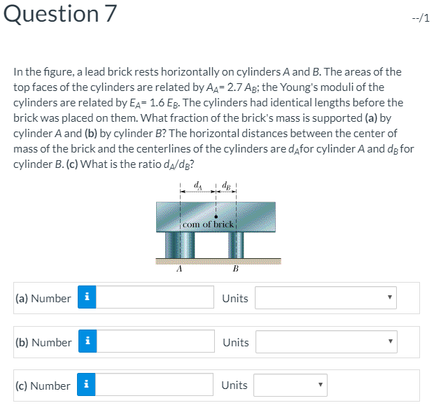 Question 7 In the figure, a lead brick rests horizontally on cylinders A and B. The areas of the top faces of the cylinders are related by AA-2.7 AB; the Youngs moduli of the cylinders are related by EA 1.6 EB. The cylinders had identical lengths before the brick was placed on them. What fraction of the bricks mass is supported (a) by cylinder A and (b) by cylinder B? The horizontal distances between the center of mass of the brick and the centerlines of the cylinders are dafor cylinder A and dgfor cylinder B. (c) What is the ratio dA/dg? com of brick (a) Number Units (b) Number Units (c) Number Units