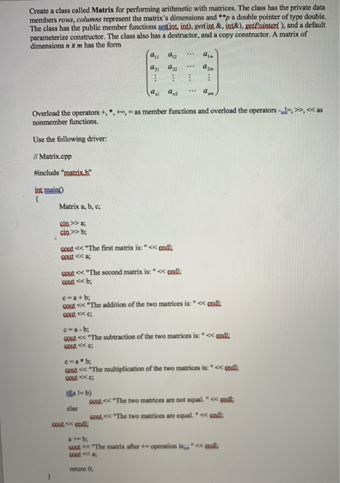 Create a class called Matrix for performing arithmetic with matrices. The class has the private data members rows, columns represent the matrixs dimensions and p a double pointer of type double. The class has the public member functions selint, int). gerlint&, int&),eetPointer, and a default parameterize constructor. The class also has a destructor, and a copy constructor. A matrix of dimensions n X m has the form ai an a d. a,t a >>.<< as Overload theoperators +, *,-.-as member functions and overload the operators- Use the following driver /l Matrix.cpp #include matis int main Matrix a, b, 

<div class=