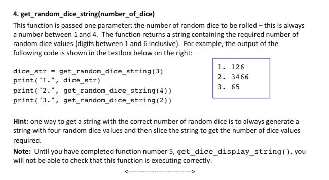 4. get_ random_dice_string(number_of_dice) This function is passed one parameter: the number of random dice to be rolled this is always a number between 1 and 4. The function returns a string containing the required number of random dice values (digits between 1 and 6 inclusive). For example, the output of the following code is shown in the textbox below on the right: dice str -get_random_dice_string(3) print(1., dice str) print (2., get_ random_dice_string(4)) print(3., get random_dice_string(2)) 1. 126 2. 3466 3. 65 Hint: one way to get a string with the correct number of random dice is to always generate a string with four random dice values and then slice the string to get the number of dice values required. Note: Until you have completed function number 5, get_dice_display_string(), you will not be able to check that this function is executing correctly.