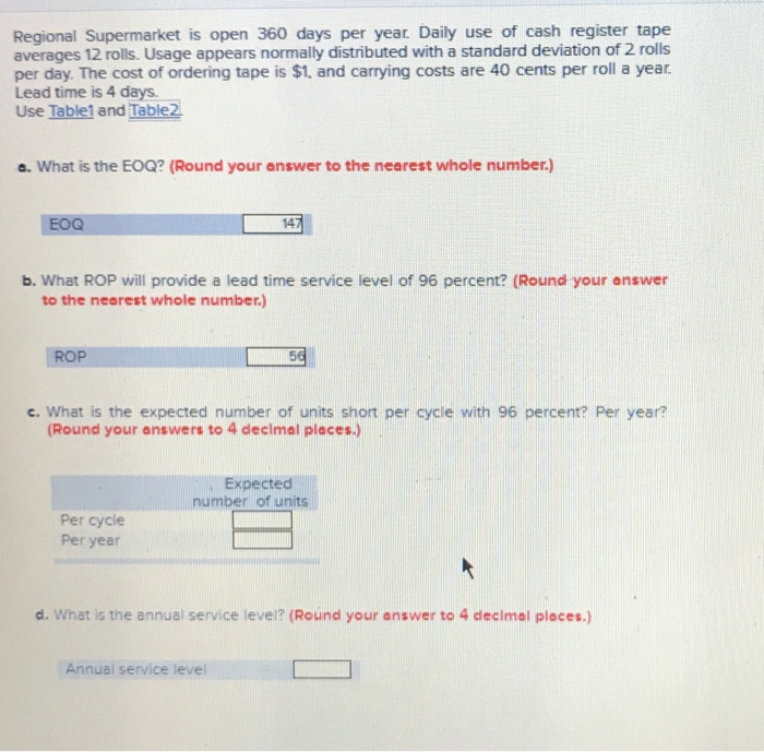 Regional Supermarket is open 360 days per year. Daily use of cash register tape averages 12 rolls. Usage appears normally distributed with a standard deviation of 2 rolls Use Table1 and Table2 a. What is the EOQ? (Round your answer to the nearest whole number.) per day. The cost of ordering tape is $t, and carrying costs are 40 cents per roll a year. Lead time is 4 days. EOO 14 b. What ROP will provide a lead time service level of 96 percent? (Round your answer to the nearest whole number.) ROP c. What is the expected number of units short per cycle with 96 percent? Per year? Round your answers to 4 declmal places.) Expected number of un Per cycle Per year d. what is the annual service levei? (Round your answer to 4 decimal places.) Annual service level