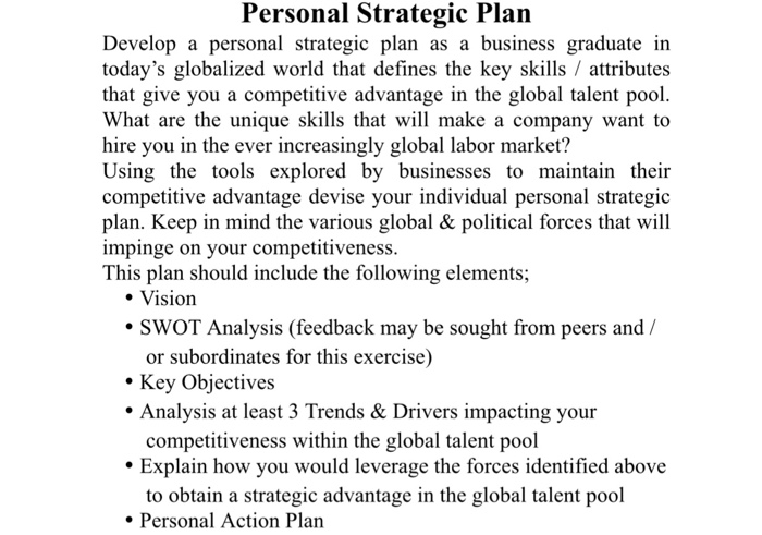 Personal Strategic Plan Develop a personal strategic plan as a business graduate in todays globalized world that defines the key skills / attributes that give you a competitive advantage in the global talent pool. What are the unique skills that will make a company want to hire you in the ever increasingly global labor market? Using the tools explored by businesses to maintain their competitive advantage devise your individual personal strategic plan. Keep impinge on your competitiveness. This plan should include the following elements; in mind the various global& political forces that will Vision or subordinates for this exercise) . Key Objectives Analysis at least 3 Trends & Drivers impacting your competitiveness within the global talent pool Explain how you would leverage the forces identified above to obtain a strategic advantage in the global talent pool Personal Action Plan