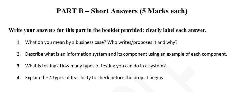 PART B - Short Answers (5 Marks each) Write your answers for this part in the booklet provided: clearly label each answer. 1. 2. 3. 4. What do you mean by a business case? Who writes/proposes it and why? Describe what is an information system and its component using an example of each component. What is testing? How many types of testing you can do in a system? Explain the 4 types of feasibility to check before the project begins.