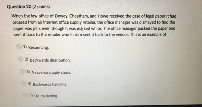 Question 20 (2 points) When the law office of Dewey, Cheatham, and Howe received the case of legal paper it had ordered from an Internet office supply retailer, the office manager was dismayed to find the paper was pink even though it was marked white. The office manager packed the paper and sent it back to the retailer who in turn sent it back to the vendor. This is an example of 1) Resourcing. 2) Backwards distribution. 3) A reverse supply chain. 4) Backwards handling 5) De-marketing