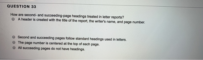 QUESTION 33 How are second- and succeeding-page headings treated in letter reports? O A header is created with the title of the report, the writers name, and page number. O Second and succeeding pages follow standard headings used in letters. O The page number is centered at the top of each page. O All succeeding pages do not have headings.