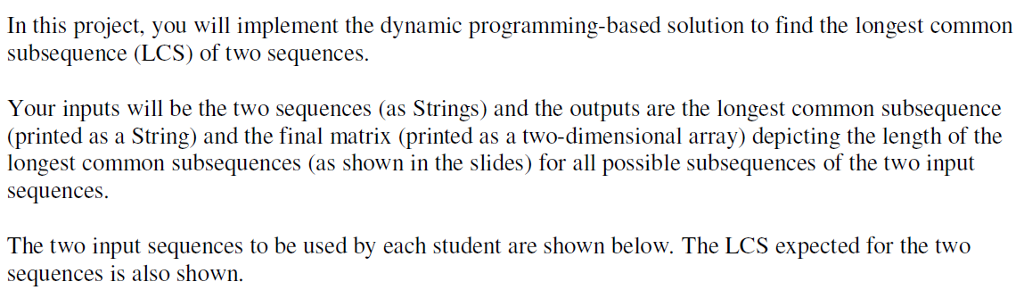In this project, you will implement the dynamic programming-based solution to find the longest common subsequence (LCS) of two sequences. Your inputs will be the two sequences (as Strings) and the outputs are the longest common subsequence (printed as a String) and the final matrix (printed as a two-dimensional array) depicting the length of the longest common subsequences (as shown in the slides) for all possible subsequences of the two input sequences The two input sequences to be used by each student are shown below. The LCS expected for the two sequences is also shown.