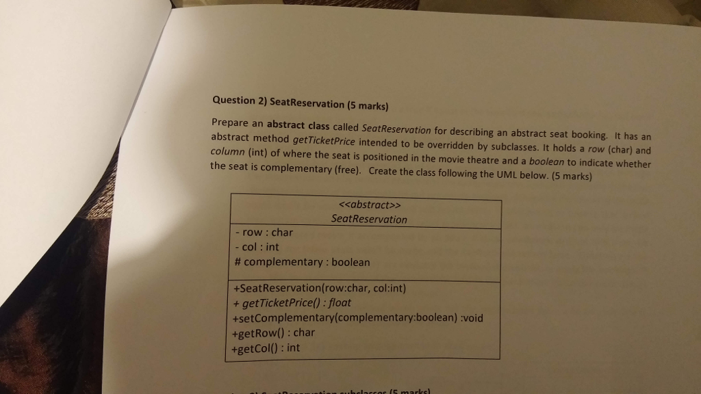 Question 2) SeatReservation (5 marks) Prepare an abstract class called SeatReservation for describing an abstract seat booking. It has an abstract method getTicketPrice intended to be overridden by subclasses. It holds a row (char) and column (int) of where the seat is positioned in the movie theatre and a boolean to indicate whether the seat is complementary (free). Create the class following the UML below. (5 marks) くくabstract>> SeatReservation - row: char col : int # complementary : boolean +SeatReservation(row:char, col:int) + getTicketPrice) : float +setComplementary(complementary:boolean) :void +getRow): char +getCol(): int