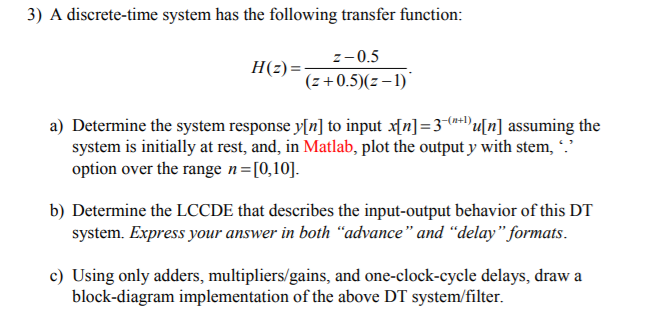 3) A disrete-time system has the following transfer function +0.5E- a) Determine the system response Mn] to input x(n-3+Du[n] assuming the system is initially at rest, and, in Matlab, plot the output y with stem, . option over the range n [0,10] b) Determine the LCCDE that describes the input-output behavior of this DT system. Express your answer in both advance and delay formats. c) Using only adders, multipliers/gains, and one-clock-cycle delays, draw a block-diagram implementation of the above DT system/filter.