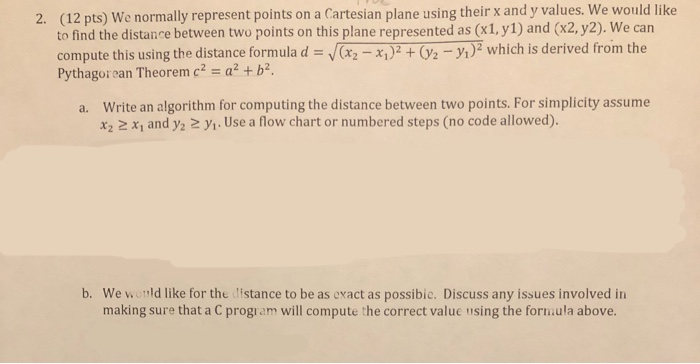2. (12 pts) We normally represent points on a Cartesian plane using their x and y values. We would like to find the distance between two points on this plane represented as (x1,y1) and (x2,y2). We can compute this using the distance formula d V(x Pythagorean Theorem c2-a2 + b2 which is derived from the Write an algorithm for computing the distance between two points. For simplicity assume x2 2 x, and y2 2 y1. Use a flow chart or numbered steps (no code allowed). a. b. We world like for the distance to be as exact as possibic. Discuss any issues involved in making sure that a C progi am will compute the correct value using the form.ula above.