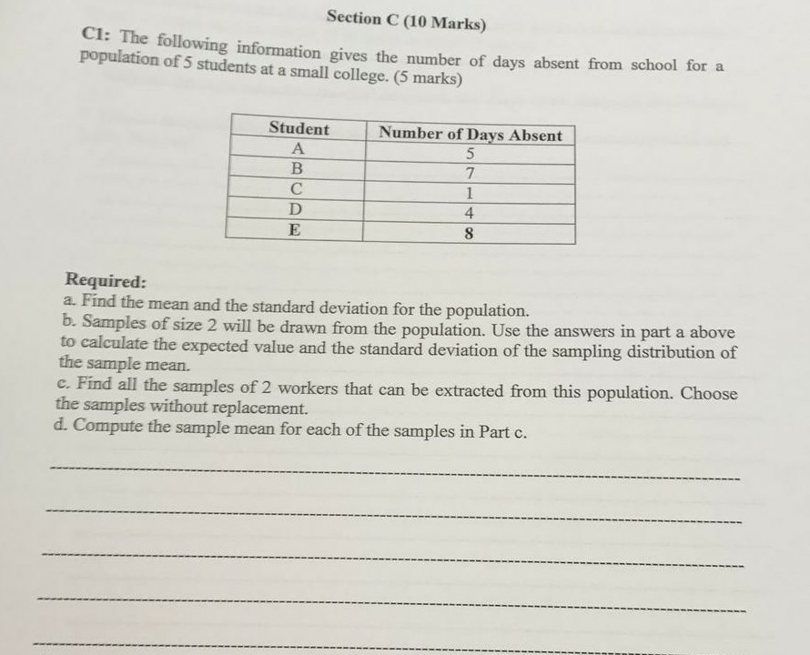Section C (10 Marks) CI: The following information gives the number of days absent from school for a population of 5 students at a small college. (5 marks) Student Number of Days Absent 7 4 8 Required: a. Find the mean and the standard deviation for the population. b. Samples of size 2 will b to calculate the expected value and the standard deviation of the sampling distribution of the sample mean. c. Find all the samples of 2 workers that can be extracted from this population. Choose the samples without replacement. d. Compute the sample mean for each of the samples in Part c. e drawn from the population. Use the answers in part a above