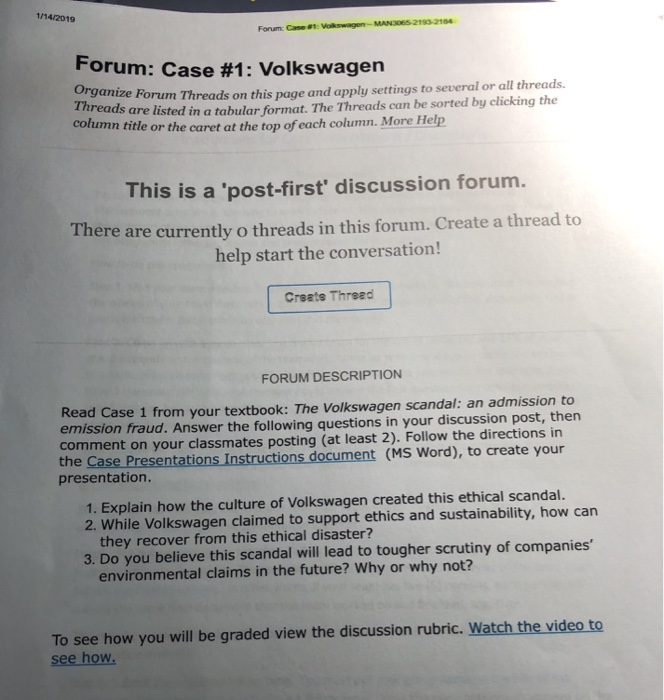 1/14/2019 Forum: Case #1: orum: Case #1 : Volkswagen Organi reads Forum Threads on this page and apply settings to several or all threads are listed in a tabular format. The Threads can be sorted by clicking the colu n title or the caret at the top of each column. More Help This is a post-first discussion forum. ere are currently o threads in this forum. Create a thread to help start the conversation! Creats Thread FORUM DESCRIPTION Read Case 1 from your textbook: The Volkswagen scandal: an admission to mission fraud. Answer the following questions in your 

<div class=