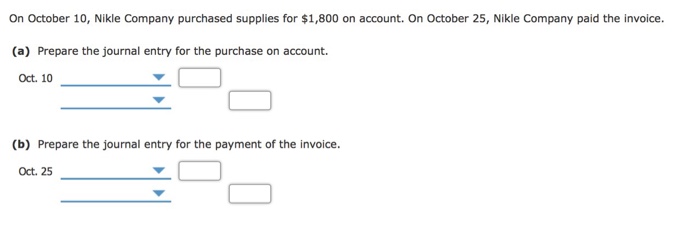 On October 10, Nikle Company purchased supplies for $1,800 on account. On October 25, Nikle Company paid the invoice (a) Prepare the journal entry for the purchase on account. Oct. 10 (b) Prepare the journal entry for the payment of the invoice. Oct. 25