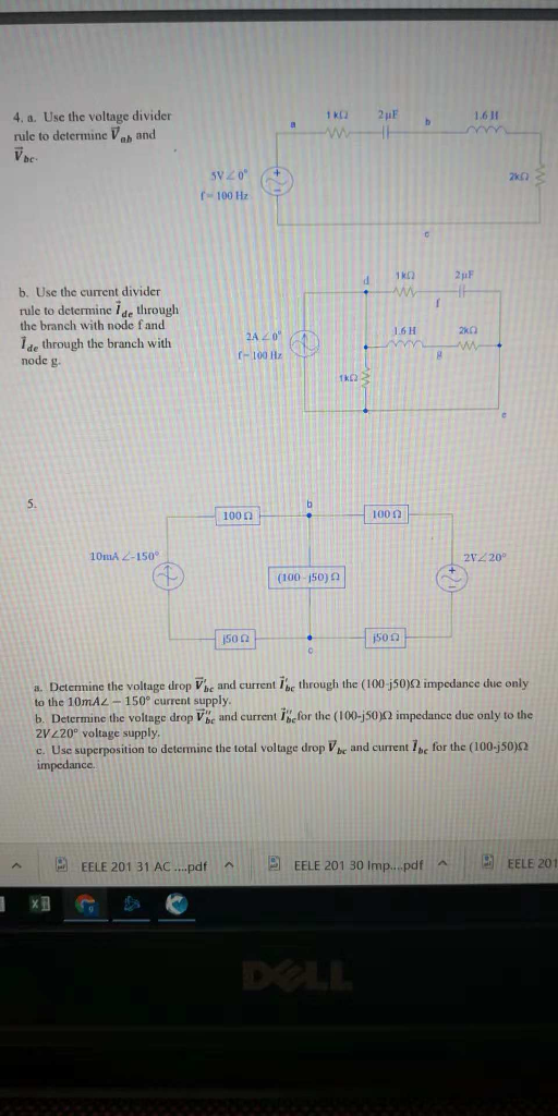 4. a. Use the voltage divider rule to determine Vab and 1.611 be. sv20 r 100 HzS f 100 2x0 2pF b. Use the current divider rule to determine ide through the branch with node fand 1.6H Ide through the branch with node g (-100 Hz 100 Ω 100 Ω 10mA 2-150 2V220° (100-150) Ω 150 Ω 500 a. Determine the voltage drop Vbe and current Ibe through the (100 50)Ω mpcdance due only to the 10mAL-150° current supply b. Determine the voltage drop Vbe and current ihefor the (100-j50)12 impedance due only to the 2V 420° voltage supply c. Use superposition to determine the total voltage drop V be and current Tbc for the (100-j50)o EELE 201 31 A...pat EELE 201 30 lmp pdf ^ | EELE 201