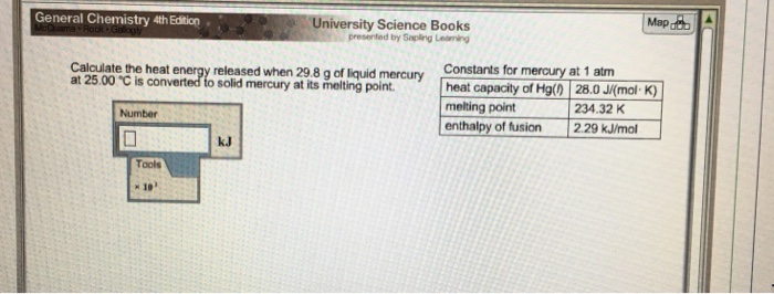 University Science Books presented by Sapling Leaning General Chemistry 4th Edition Constants for mercury at 1 atm I heat capacity of Hg() | 28.0 J(mal-K) melting point enthalpy of fusion 2.29 kJ/mol Calculate the heat energy released when 29.8 g of liquid mercury at 25 00 ℃ is converted to solid mercury at its melting point. , 234.32 K Number kJ Toals ×10