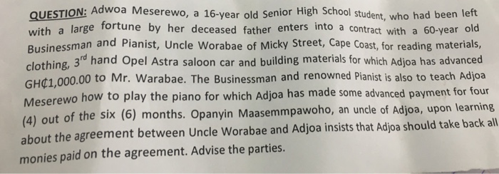 QUESTION: Adwoa Meserewo, a 16-year old Senior High School student, who had been left with a large fortune by her deceased father enters into a contract with a 60-year old Businessman and Pianist, Uncle Worabae of Micky Street, Cape Coast, for reading materials, clothing, 3d hand Opel Astra saloon car and building materials for which Adjoa has advanced GHć1,000.00 to Mr. Warabae. The Businessman and renowned Pianist is also to teach Adjoa serewo how to play the piano for which Adjoa has made some advanced payment for four Me (4) out of the six (6) months. Opanyin Maasemmpawoho, an uncle of Adjoa, upon learning about the agreement between Uncle Worabae and Adjoa insists that Adjoa should take back all monies paid on the agreement. Advise the parties.
