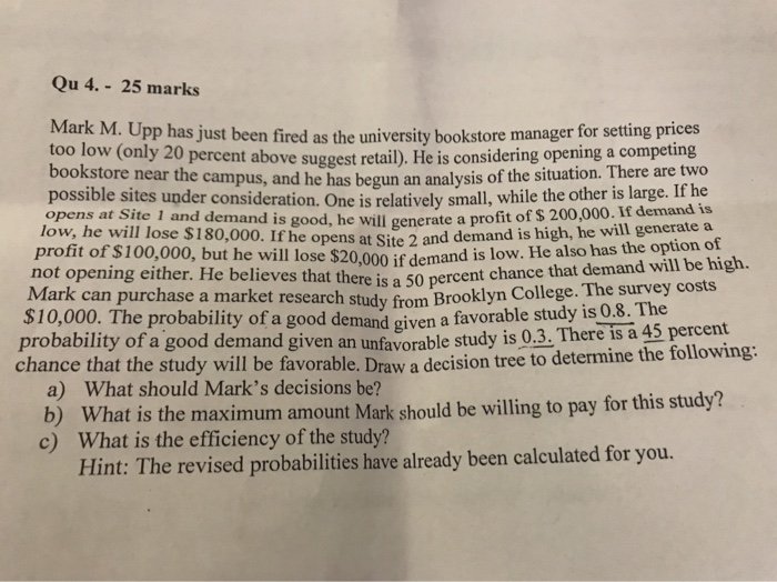 Qu 4. 25 marks Mark M. Upp has just been fired as the university bookstore manager for setting prices too low (only 20 percent above suggest retail). He is considering opening a competing bookstore near the cam pus, and he has begun an analysis of the situation. There are two possible sites under consideration. One is relatively small, while the other is large. If he opens at Site 1 and dem low, he 

<div class=