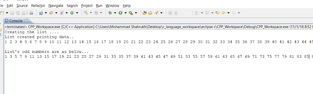 le Edit Source Refactor Navigate Search Project Run Window Help Console terminated CPPWorkspace.exe [C/C++Application] CUsers)Mohammad ShahrukhDesktoplc language workspaceleclipse c|CPP Wokspg CPP_Workspace.exe (11/1/18 8:52 Creating the list List created printing data. 1 2 345 6789 10 11 12 13 14 15 16 17 18 19 20 21 22 23 24 25 26 27 28 29 30 31 32 33 34 35 36 37 38 39 40 41 42 43 44 45 Lists odd numbers are as below. 1 3 5 7 9 11 13 15 17 19 21 23 25 27 29 31 33 35 37 39 41 43 45 47 49 51 53 55 57 59 61 63 65 67 69 71 73 75 77 79 81 83 8 6