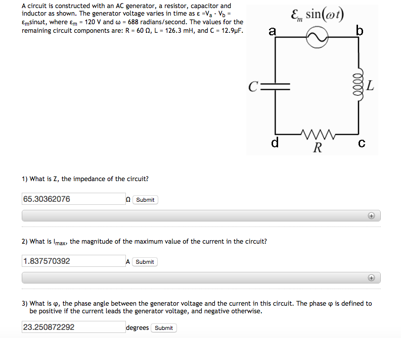 A circuit is constructed with an AC generator, a resistor, capacitor and inductor as shown. The generator voltage varies in time as ε-va- Emsinut, where 120 V and ω-688 radians/second. The values for the remaining circuit components are: R-60 Ω, L-126.3 mH, and C-129μF. a Cー 1) What is Z, the impedance of the circuit? 65.30362076 Ω Submit 2) What is Imax, the magnitude of the maximum value of the current in the circuit? 1.837570392 A Submit 3) what is φ, the phase angle between the generator voltage and the current in this circuit. The phase φ is defined to be positive if the current leads the generator voltage, and negative otherwise. 23.250872292 degrees Submit