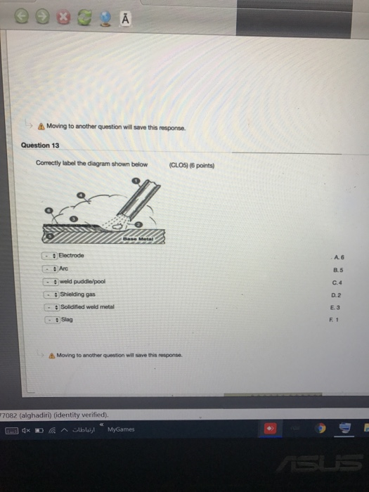 Moving to another question wil save this msporse, Question 13 Correctly label the diagram shown below (CLO5) (6 points) : Electrode A. 6 B.5 C.4 D. 2 E.3 :Arc Shielding gas : Solidified weld metal : Slag F 1 s Moving to another question will save this response (alghadiri) (identity verified)
