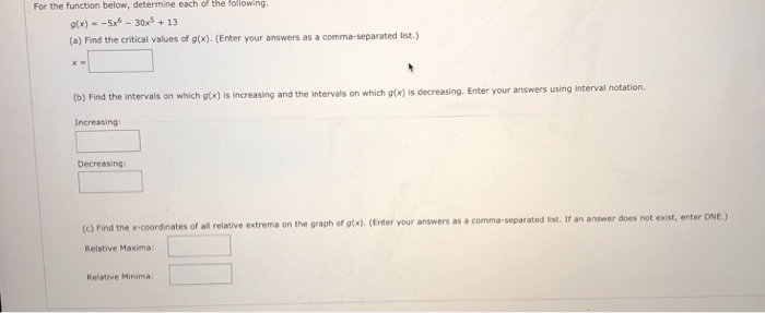 For the function below, determine each of the following x)-30x13 (a) Find the critical values of gtx). (Enter your answers as a comma-separated list. (b) Find the intervals on which g(x) is increasing and the intervals on which g(x) is decreasing. Enter your answers using interval notation. increasing Decreasing (e) rind the x-coordinates of all relative extrema on the graph of gtc) (Enter your answers as a comma-separated list. If an answer does not exist, enter DNE.) Relative Maxima Relative Minima: