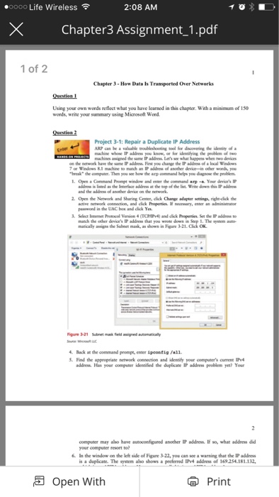 ●0000 Life Wireless令 2:08 AM × Chapter3 Assignment-1.pdf 1 of 2 Chapter 3-How Data Is Transported Over Networks Questien1 Using your own woeds reflect what you have learned in this chapter. With a misimum of 1s words, write your summary using Microsoft Woed Question 2 Project 3-1: Repair a Duplicate IP Address brcak the computer. Then you se how the arp comand helge you dagose the problem it Wrine down this 2. Open the Network and Sharing Ceme,click Change adapter scttings,nghe-click the act we network connotan, and cik hprta 퍼 no essary, enter an admantator pawwond is the 

<div class=
