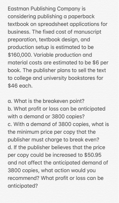 Eastman Publishing Company is considering publishing a paperback textbook on spreadsheet applications for business. The fixed cost of manuscript preparation, textbook design, and production setup is estimated to be $160,000. Variable production and material costs are estimated to be $6 per book. The publisher plans to sell the text to college and university bookstores for $46 each. a. What is the breakeven point? b. What profit or loss can be anticipated with a demand or 3800 copies? c. With a demand of 3800 copies, what is the minimum price per copy that the publisher must charge to break even? d. If the publisher believes that the price per copy could be increased to $50.95 and not affect the anticipated demand of 3800 copies, what action would you recommend? What profit or loss can be anticipated?