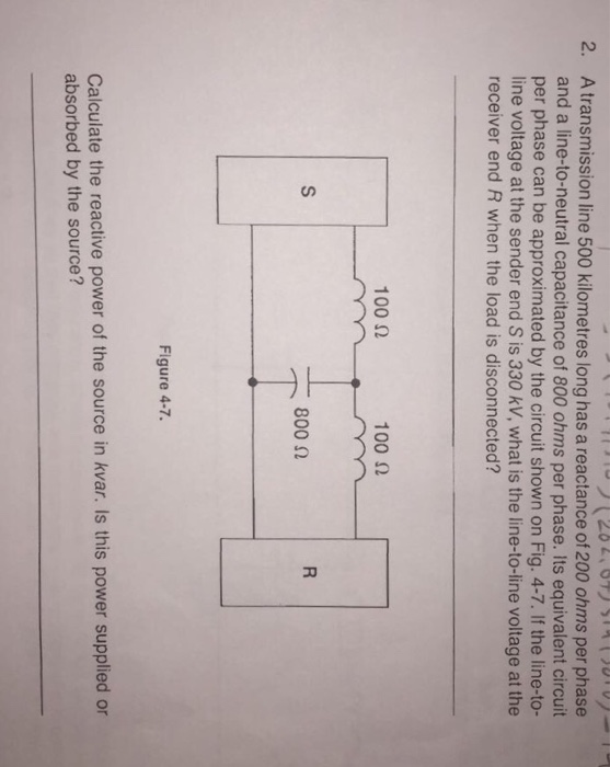 2. A transmission line 500 kilometres long has a reactance of 200 ohms per phase and a line-to-neutral capacitance of 800 ohms per phase. Its equivalent circuit per phase can be approximated by the circuit shown on Fig. 4-7. If the line-to- line voltage at the sender end S is 330 kV, what is the line-to-line voltage at the receiver end R when the load is disconnected? 100 Ω 100 Ω 800 Ω Figure 4-7. Calculate the reactive power of the source in kvar. Is this power supplied or absorbed by the source?