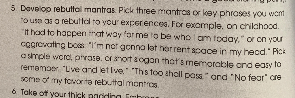 5. Develop rebuttal mantras. Pick three mantras or key phrases you want to use as a rebuttal to your experiences. For example, on childhood. It had to happen that way for me to be who I am today. or on your aggravating boss: Im not gonna let her rent space in my head. Pick a simple word, phrase, or short slogan thats memorable and easy to remember. Live and let live. This too shall pass, and No fear are some of my favorite rebuttal mantras. 6. Take off your thick padding Fmhrm