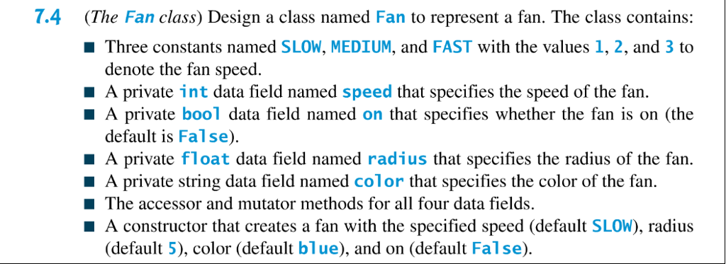7.4 The Fan class) Design a class named Fan to represent a fan. The class contains: Three constants named SLOW, MEDIUM, and FAST with the values 1, 2, and 3 to denote the fan speed. A private int data field named speed that specifies the speed of the fan. A private bool data field named on that specifies whether the fan is on (the default is False). A private float data field named radius that specifies the radius of the fan. A private string data field named color that specifies the color of the fan. The accessor and mutator methods for all four data fields. A constructor that creates a fan with the specified speed (default SLOW), radius (default 5), color (default blue), and on (default False).