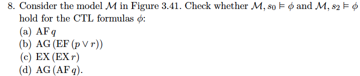 8. Consider the model M in Figure 3.41. Check whether M , so φ and M, s2 φ hold for the CTL formulas ф: (a) AFq (b) AG (EF (p