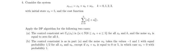 4. Consider the system 1k+1 =Ik + uk + trk: k=0, 1, 2, 3, with initial state zo 5, and the cost function k-0 Apply the DP algorithm for the following two cases: (a) The control constraint set U. (r) is {uG N10 Zg + tr 5) for all rk and k, and the noise tek s equal to zero for all k. (b) The control constraint is as in part (a) and the noise takes the values -1 and1 with equal probability 1/2 for all rk and uk, except ifZk + tlk is equal to 0 or 5, in which case wk-0 with probability 1