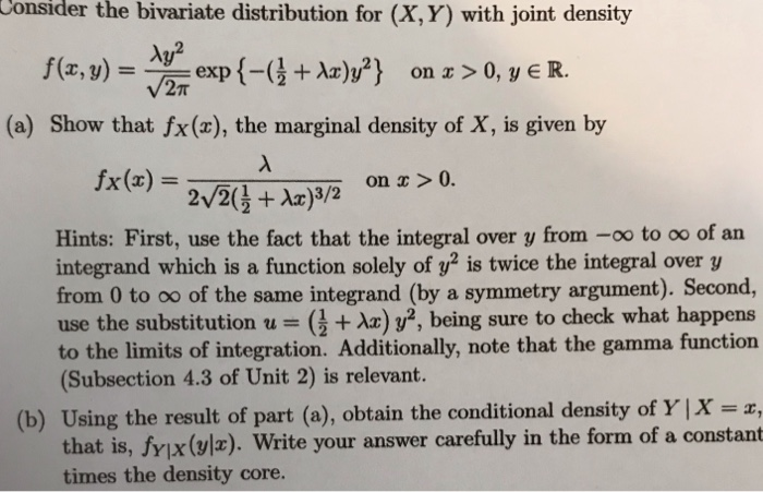 Consider the bivariate distribution for (X,Y) with joint density f(x, y) = 쓰exp {-G+Az)y?) on a >0, yER. (a) Show that fx(x), the marginal density of X, is given by fx(z) Hints: First, use the fact that the integral over y from -oo to oo of an integrand which is a function solely of y2 is twice the integral over y from 0 to oo of the same integrand (by a symmetry argument). Second, use the substitution u ( tax) y2, being sure to check what happens to the limits of integration. Additionally, note that the gamma function (Subsection 4.3 of Unit 2) is relevant. (b) Using the result of part (a), obtain the conditional density of Y | x-, fy x(vl). Write your answer carefully in the form of a constant hat is, times the density core.