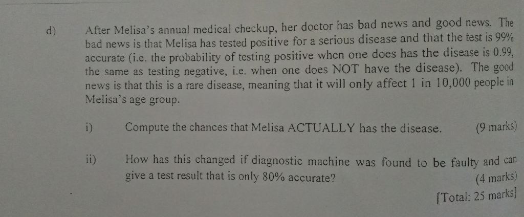 d) After Melisas annual medical checkup, her doctor has bad news and good news. The bad news is that Melisa has tested positive for a serious disease and that the test is 99% 0.99 the same as testing negative, i.e. when one does NOT have the disease). The good news is that this is a rare disease, meaning that it will only affect 1 in 10,000 people in accurate (i.e, the probability of testing positive when one does has the disease is Melisas age group. i) Compute the chances that Melisa ACTUALLY has the disease. (9 marks) i) How has this changed if diagnostic machine was found to be faulty and can (4 marks) [Total: 25 marks] give a test result that is only 80% accurate?
