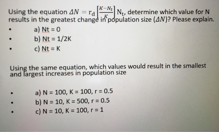 K-Nt Using the equation Δ. rd Nt, determine which value for N results in the greatest changé in population size (AN)? Please explain. a) Nt o b) Nt 1/2K c) Nt K Using the same equation, which values would result in the smallest and largest increases in population size a) N 100, K 100, r 0.5 b) N 10, K 500, r 0.5 c) N 10, K 100, r-1