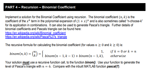 PART 4 Recursion Binomial Coefficient Implement a solution for the Binomial Coefficient using recursion. The binomial coefficient (n, k) is the coefficient of the xk term in the polynomial expansion of (1 x) and is also sometimes called n-choose-k for its application in combinations. It can also be used to generate Pascals triangle. Further details of binomial coefficients and Pascals triangle can be found here: The recursive formula for calculating the binomial coefficient (for values n 2 0 and k 2 0) is binom(n, k) = (, ) = k)binom(n - 1,k -1) +binom(n 1, k), oterwise Your solution must use a recursive function call, to the function binom). Use your function to generate the level of Pascals triangle with n = 6, Compare with the inbuilt MATLAB function pascal(7)