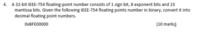 4. A 32-bit IEEE-754 floating-point number consists of 1 sign bit, 8 exponent bits and 23 mantissa bits. Given the following IEEE-754 floating points number in binary, convert it into decimal floating point numbers. 0xBFE00000 (10 marks)