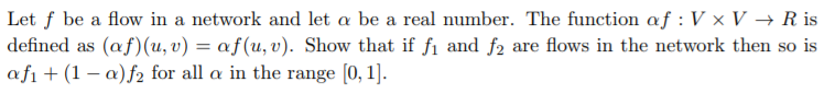 Let f be a flow in a network and let α be a real number. The function af : V × V → R is defined as (af) (u, v)-af(u,v). Show that if fi and f2 are flows in the network then so is afi (1 -a)f2 for all a in the range [0, 1]