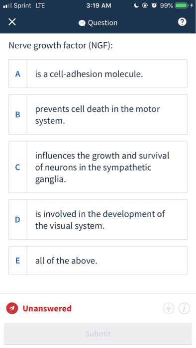 l Sprint LTE 3:19 AM Question Nerve growth factor (NGF): A is a cell-adhesion molecule. prevents cell death in the motor system. influences the growth and survival C of neurons in the sympathetic ganglia. is involved in the development of the visual system. D E all of the above. Unanswered