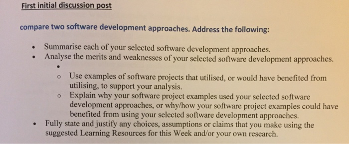 First initial discussion post compare two software development approaches. Address the following: Summarise each of your selected software development approaches. Analyse the merits and weaknesses of your selected software development approaches. o Use examples of software projects that utilised, or would have benefited from utilising, to support your analysis. o Explain why your software project examples used your selected software development approaches, or whylhow your software project examples could have benefited from using your selected software development approaches. Fully state and justify any choices, assumptions or claims that you make using the suggested Learning Resources for this Week and/or your own research.