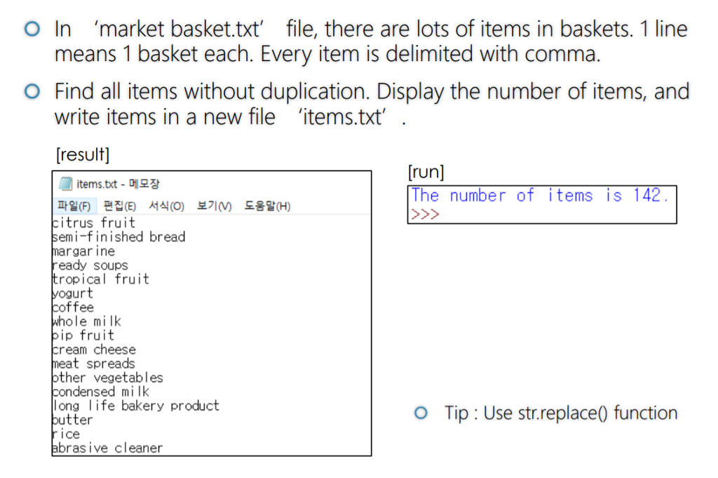 O In market basket.txt file, there are lots of items in baskets. 1 line means 1 basket each. Every item is delimited with comma write items in a new file items.txt [result) O Find all items without duplication. Display the number of items, and [run] items.txt-메모장 파일(F) 편집(E) 서식(0) itrus fruit emi-finished bread he number of items IS 4 보기 도움말(H) rgar ine eady soups ropical fruit urt offee ole milk ip fruit ream cheese at spreads ther vegetables densed mi lk long life bakery product O Tip : Use str.replace0 function tter 1 се brasive cleaner