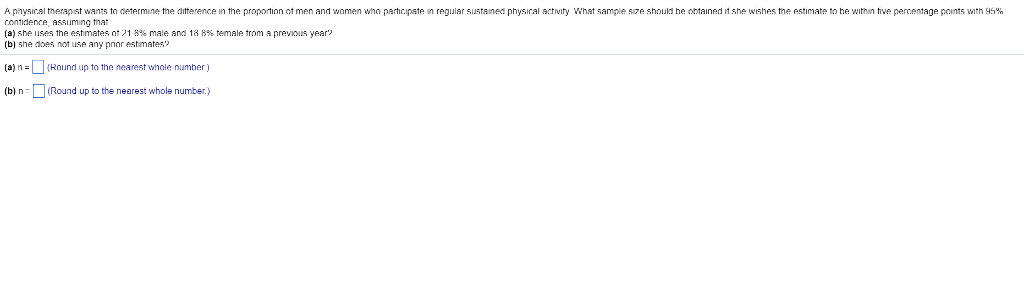 A physical therapst wants to determine the ditterence in the proportion ot men and women who parhicipate in regular s contidence, assuming thar (a) she uses the estimates nt 21 8% male and 18 8% temale trom a previous year (b) she does not use any pnor estmates? ustained physical activity What sample sire should he obtained it she wishes the estimate to he within thve percent houls he age points with 9 5 (a)nRound up to the nearest whole niumber) (b) n(Round up to the nearest whole number.)
