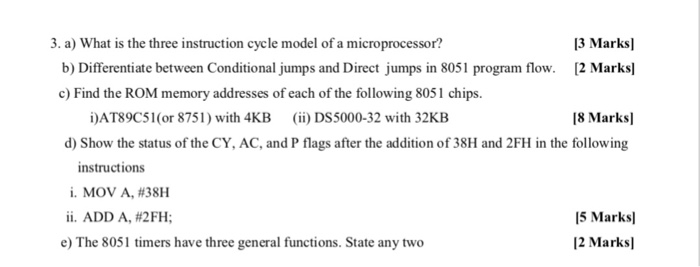 13 Marksl b) Differentiate between Conditionajumps and Direct jumps in 8051 program flow. 2 Marks 3. a) What is the three instruction cycle model of a microprocessor? c) Find the ROM memory addresses of each of the following 8051 chips. İJAT89C5l(or 8751) with 4KB (ii) DS5000-32 with 32KB 18 Marksl d) Show the status of the CY, AC, and P flags after the addition of 38H and 2FH in the following instructions i. MOV A, #38H ii. ADD A, #2 FH; 5 Marks 12 Marksl e) The 8051 timers have three general functions. State any two