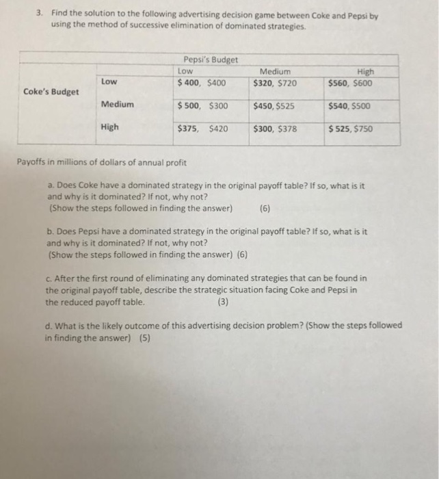 3. Find the solution to the following advertising decision game between Coke and Pepsi by using the method of successive elimination of dominated strategies. Pepsis Budget Low Medium High Low Medium High 400, $400 $320, $720 $560, $600 $ 500, $300 $450, $525 $540, S500 $300, $378 Cokes Budget $375, $420 $525, $750 Payoffs in millions of dollars of annual profit a. Does Coke have a dominated strategy in the original payoff table? If so, what is it and why is it dominated? If not, why not? (Show the steps followed in finding the answer)(6) b. Does Pepsi 

<div class=