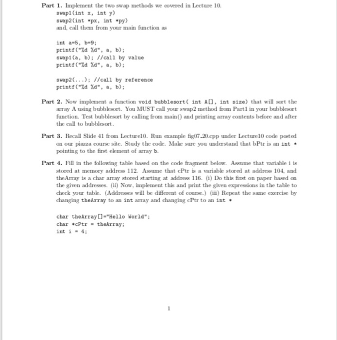Part 1. Implement the two swap methods we covered in Lecture 10 svapi (int x, int y svap2 (int px, int py) and, call them from your main function as int a-5, b-9 printf(%d %d, a, b); svapi(a, b): //call by value printf(%d %d, a, b); suap2.; //call printf(%d %d, a, by reference b); Part 2. Now implement a function void bubblesort int AD, int size) that will sort the array A using bubblesort. You MUST call your swap2 method from Part1 in your bubblesort function. Test bubblesort by calling from main) and printing array contents before and 

<div class=