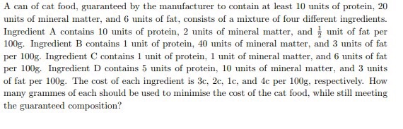 A can of cat food, guaranteed by the manufacturer to contain at least 10 units of protein, 20 units of mineral matter, and 6 units of fat, consists of a mixture of four different ingredients Ingredient A contains 10 units of protein, 2 units of mineral matter, and unit of fat per 100g. Ingredient B contains 1 unit of protein, 40 units of mineral matter, and 3 units of fat per 100g. Ingredient C contains 1 unit of protein, 1 unit of mineral matter, and 6 units of fat per 100g. Ingredient D contains 5 units of protein, 10 units of mineral matter, and 3 units of fat per 100g. The cost of each ingredient is 3c, 2c, 1c, and 4c per 100g, respectively. How many grammes of each should be used to minimise the cost of the cat food, while still meeting the guaranteed composition