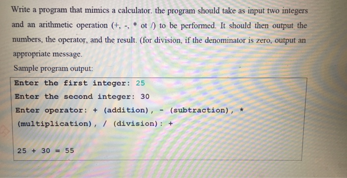 Write a program that mimics a calculator. the program should take as input two integers and an arithmetic operation to be performed. It should then output the appropriate message. Sample program output: Enter the first integer 25 Enter the second integer: 30 Enter operator: +(addition), (subtraction), * (multiplication), / (division): 25 + 30 = 55