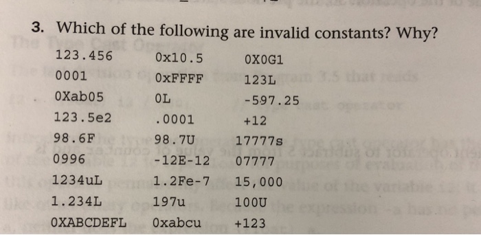 3. Which of the following are invalid constants? Why? 123.456 0001 0Xab05 123.5e2 98.6F 0996 1234uL 1.234L OXABCDEFL 0xabcu 0x10.5 0xFFFF OL .0001 98.7U -12E-12 07777 1.2Fe-7 15, 000 197u OXOG1 123L -597.25 +12 100U +123