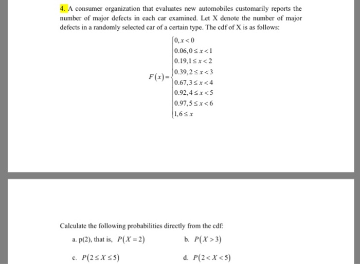 4. A consumer organization that evaluates new automobiles customarily reports the number of major defects in each car examined. Let X denote the number of major defects in a randomly selected car of a certain type. The cdf of X is as follows: 0.06,0sx <1 0.19,1sx<2 0.39,2x <3 0.67,3sx <4 0.02.4£1<5 0.97,5£1<b Calculate the following probabilities directly from the cdf 2) b. P(X>3 d, P(2 < X < 5) a. p(2), that is, P(X
